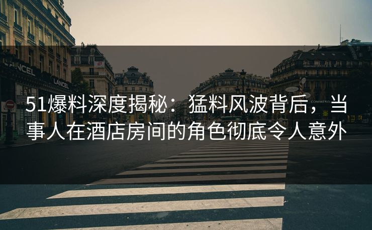 51爆料深度揭秘：猛料风波背后，当事人在酒店房间的角色彻底令人意外