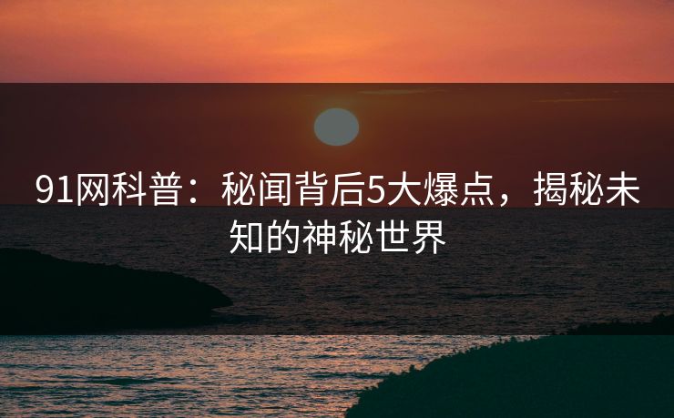 91网科普：秘闻背后5大爆点，揭秘未知的神秘世界