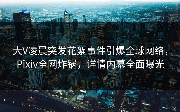 大V凌晨突发花絮事件引爆全球网络，Pixiv全网炸锅，详情内幕全面曝光