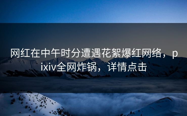 网红在中午时分遭遇花絮爆红网络，pixiv全网炸锅，详情点击