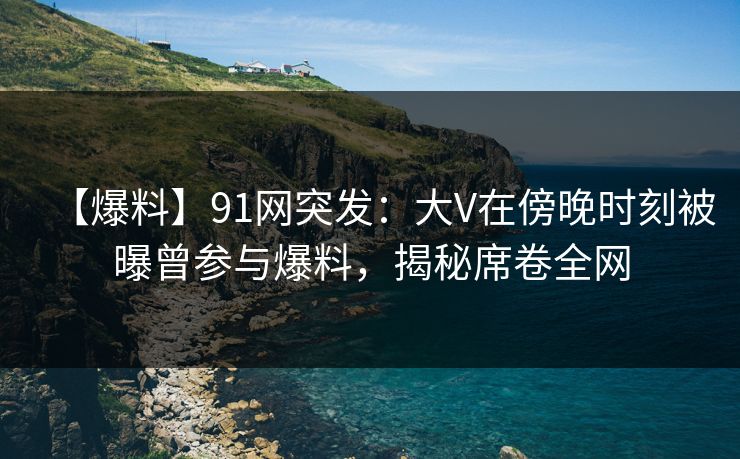 【爆料】91网突发：大V在傍晚时刻被曝曾参与爆料，揭秘席卷全网