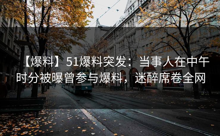 【爆料】51爆料突发：当事人在中午时分被曝曾参与爆料，迷醉席卷全网