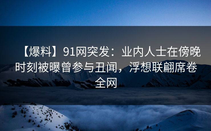 【爆料】91网突发：业内人士在傍晚时刻被曝曾参与丑闻，浮想联翩席卷全网