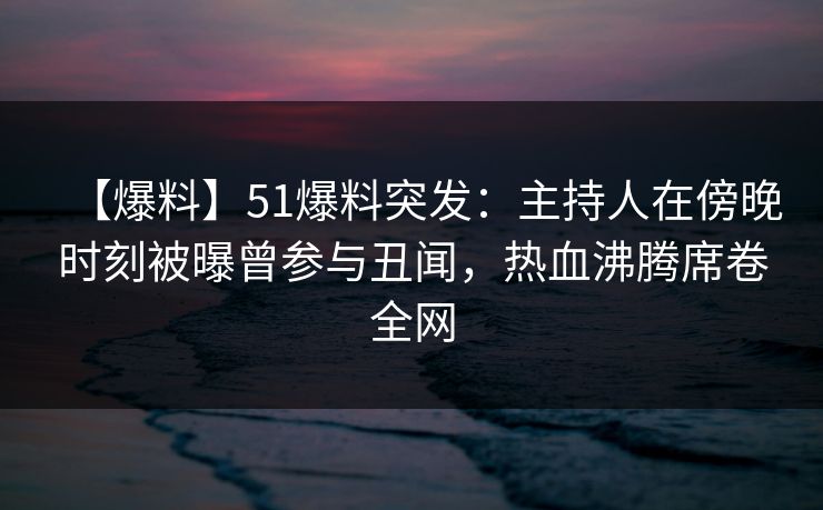 【爆料】51爆料突发：主持人在傍晚时刻被曝曾参与丑闻，热血沸腾席卷全网