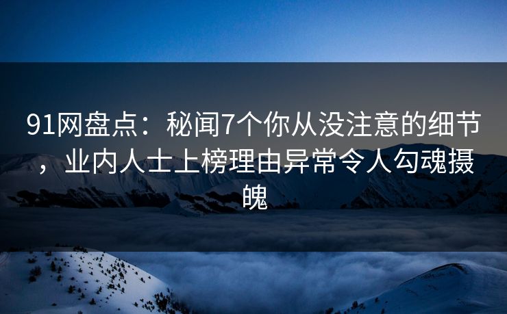 91网盘点：秘闻7个你从没注意的细节，业内人士上榜理由异常令人勾魂摄魄
