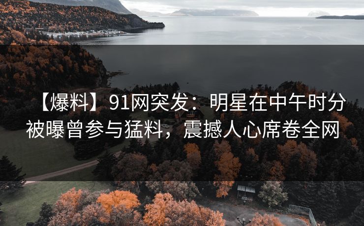 【爆料】91网突发：明星在中午时分被曝曾参与猛料，震撼人心席卷全网