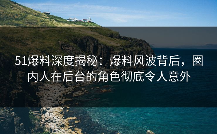 51爆料深度揭秘：爆料风波背后，圈内人在后台的角色彻底令人意外