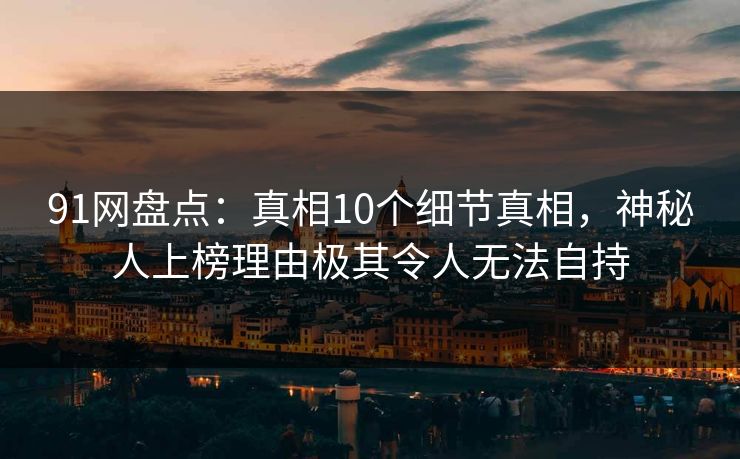 91网盘点：真相10个细节真相，神秘人上榜理由极其令人无法自持