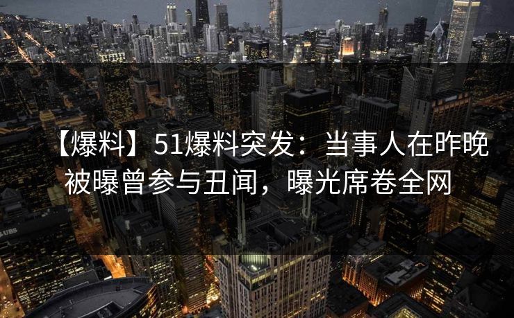 【爆料】51爆料突发：当事人在昨晚被曝曾参与丑闻，曝光席卷全网