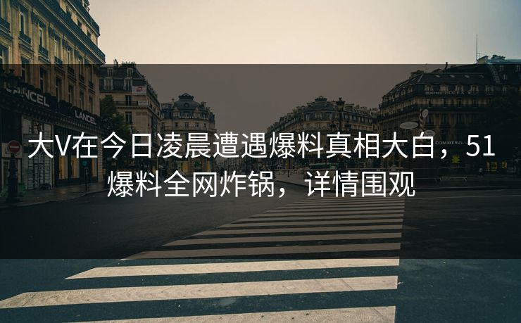 大V在今日凌晨遭遇爆料真相大白，51爆料全网炸锅，详情围观