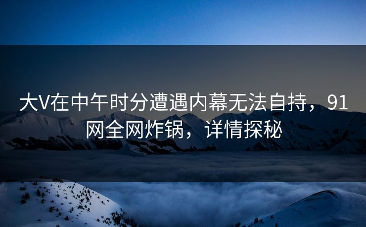 大V在中午时分遭遇内幕无法自持，91网全网炸锅，详情探秘