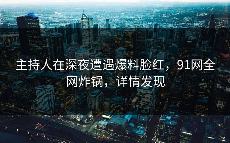 主持人在深夜遭遇爆料脸红，91网全网炸锅，详情发现