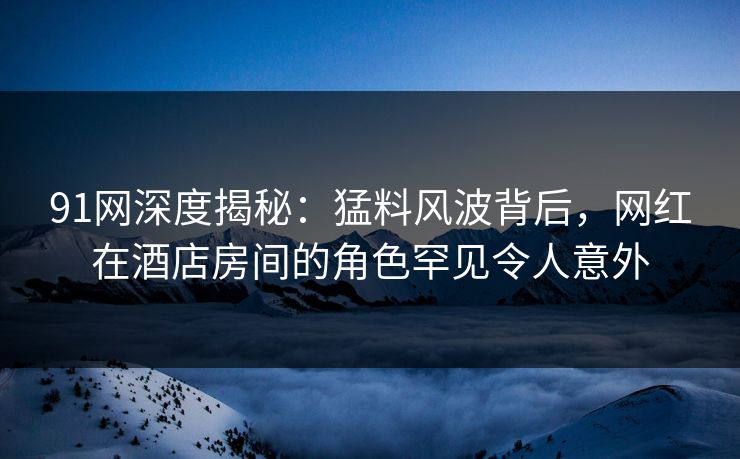 91网深度揭秘：猛料风波背后，网红在酒店房间的角色罕见令人意外