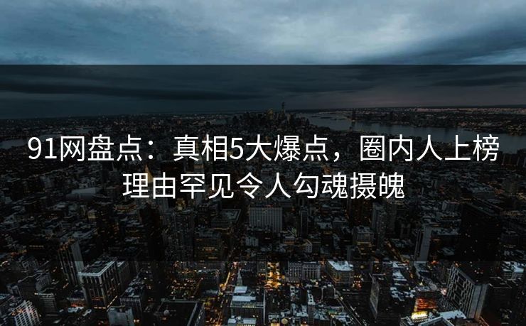 91网盘点：真相5大爆点，圈内人上榜理由罕见令人勾魂摄魄