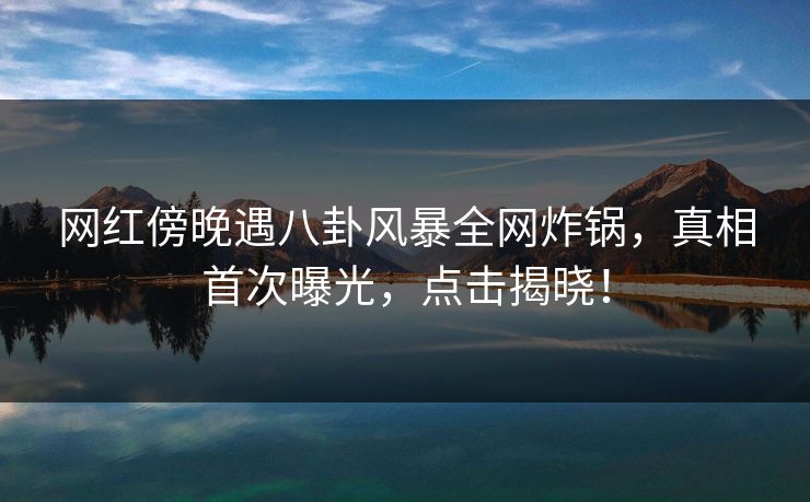 网红傍晚遇八卦风暴全网炸锅，真相首次曝光，点击揭晓！