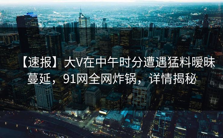 【速报】大V在中午时分遭遇猛料暧昧蔓延，91网全网炸锅，详情揭秘