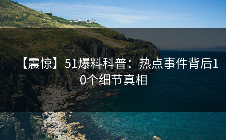 【震惊】51爆料科普：热点事件背后10个细节真相