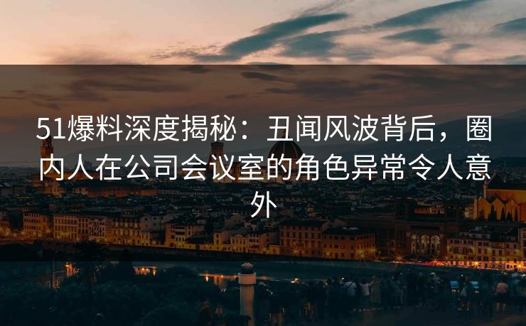 51爆料深度揭秘：丑闻风波背后，圈内人在公司会议室的角色异常令人意外