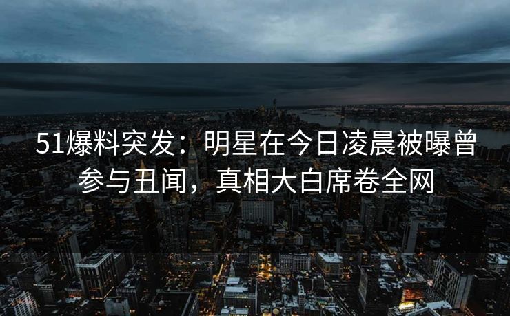 51爆料突发：明星在今日凌晨被曝曾参与丑闻，真相大白席卷全网