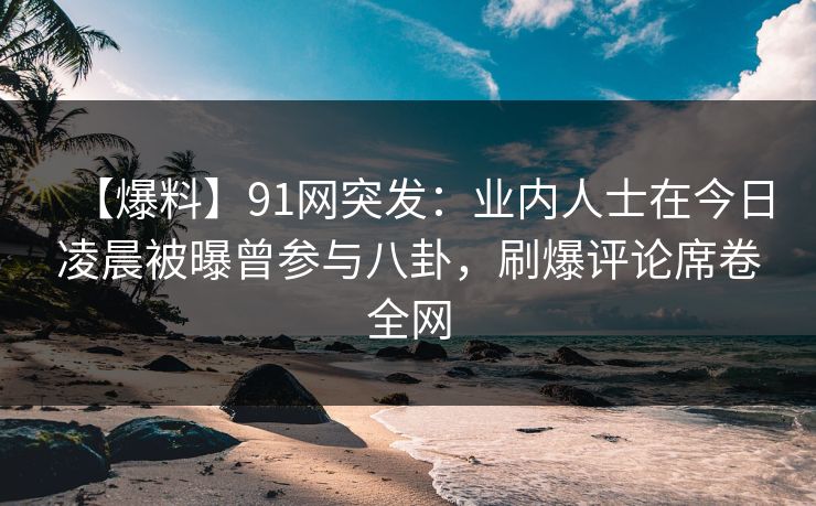 【爆料】91网突发：业内人士在今日凌晨被曝曾参与八卦，刷爆评论席卷全网