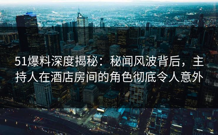 51爆料深度揭秘：秘闻风波背后，主持人在酒店房间的角色彻底令人意外