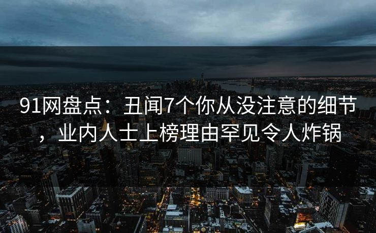 91网盘点：丑闻7个你从没注意的细节，业内人士上榜理由罕见令人炸锅