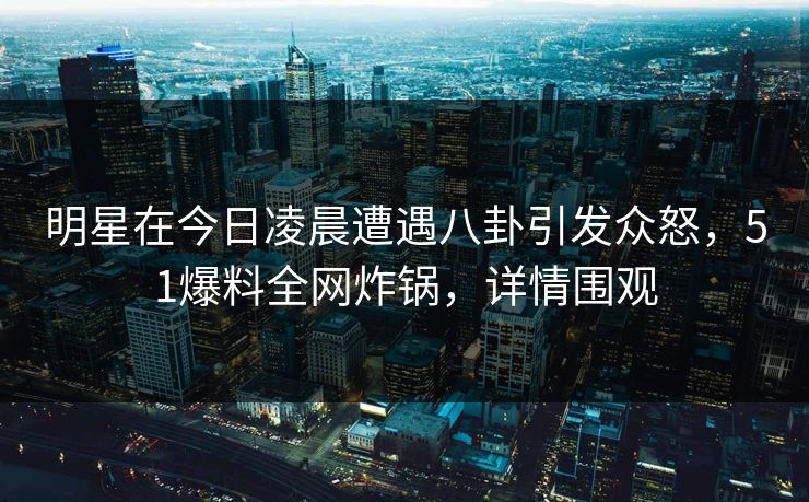 明星在今日凌晨遭遇八卦引发众怒，51爆料全网炸锅，详情围观