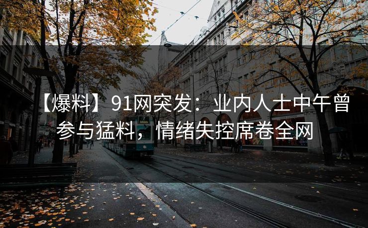 【爆料】91网突发：业内人士中午曾参与猛料，情绪失控席卷全网