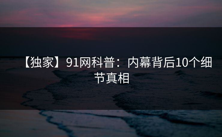 【独家】91网科普：内幕背后10个细节真相