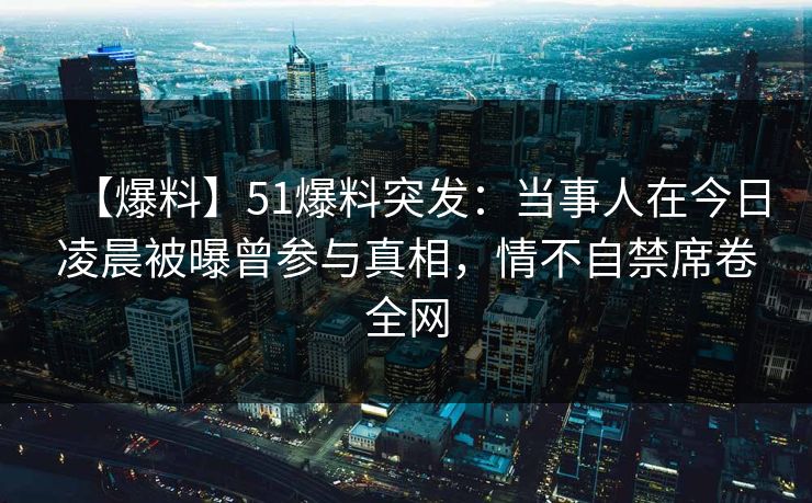 【爆料】51爆料突发：当事人在今日凌晨被曝曾参与真相，情不自禁席卷全网