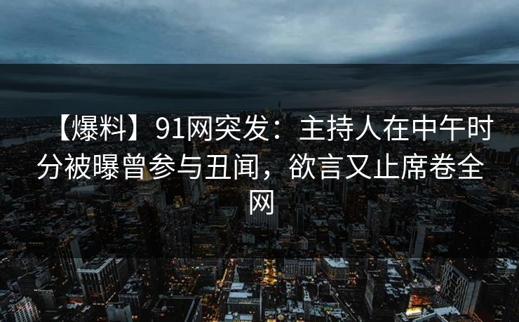 【爆料】91网突发：主持人在中午时分被曝曾参与丑闻，欲言又止席卷全网