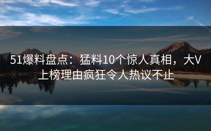 51爆料盘点：猛料10个惊人真相，大V上榜理由疯狂令人热议不止