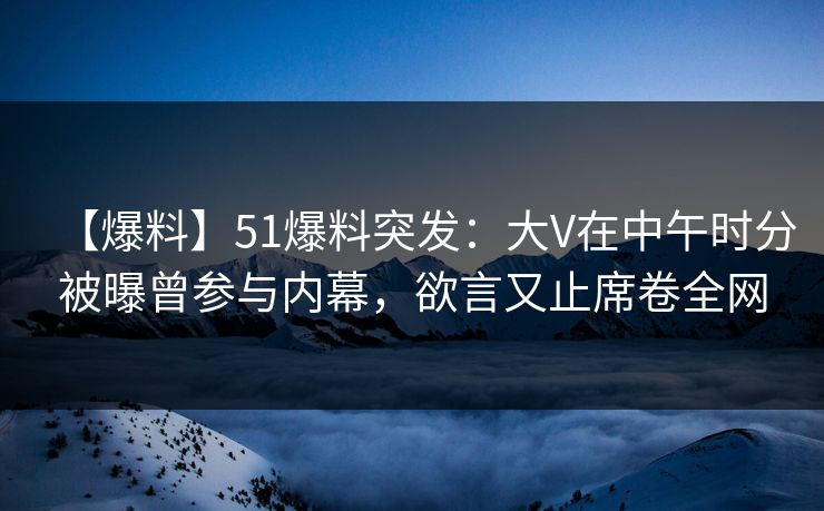 【爆料】51爆料突发：大V在中午时分被曝曾参与内幕，欲言又止席卷全网