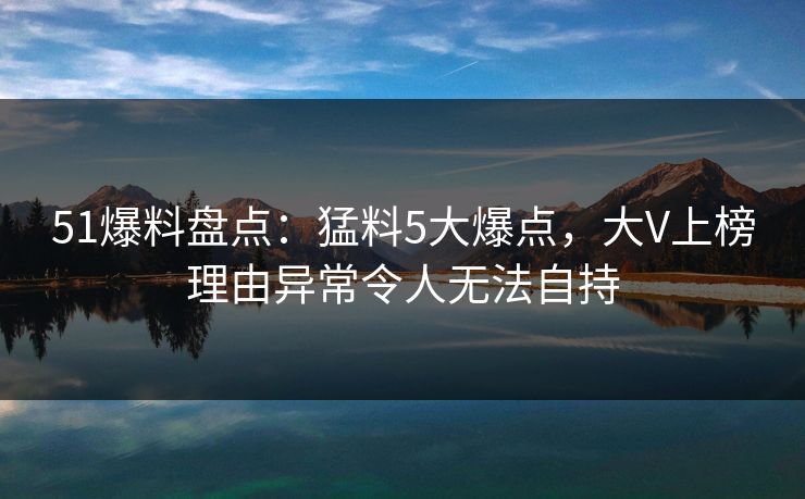 51爆料盘点：猛料5大爆点，大V上榜理由异常令人无法自持