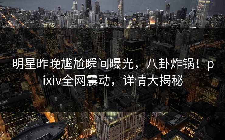 明星昨晚尴尬瞬间曝光，八卦炸锅！pixiv全网震动，详情大揭秘