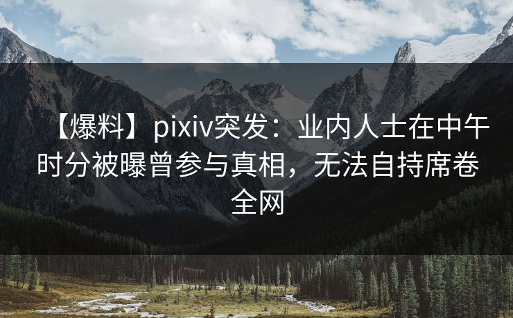 【爆料】pixiv突发：业内人士在中午时分被曝曾参与真相，无法自持席卷全网