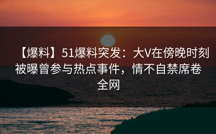 【爆料】51爆料突发：大V在傍晚时刻被曝曾参与热点事件，情不自禁席卷全网