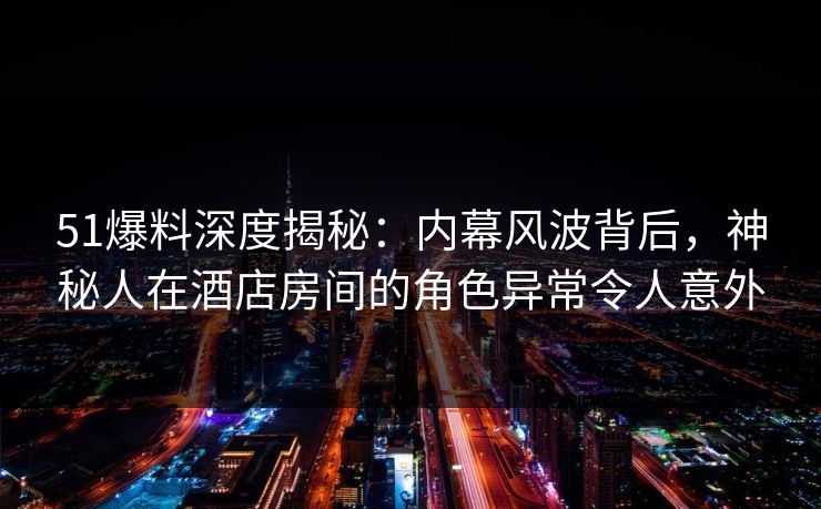 51爆料深度揭秘：内幕风波背后，神秘人在酒店房间的角色异常令人意外