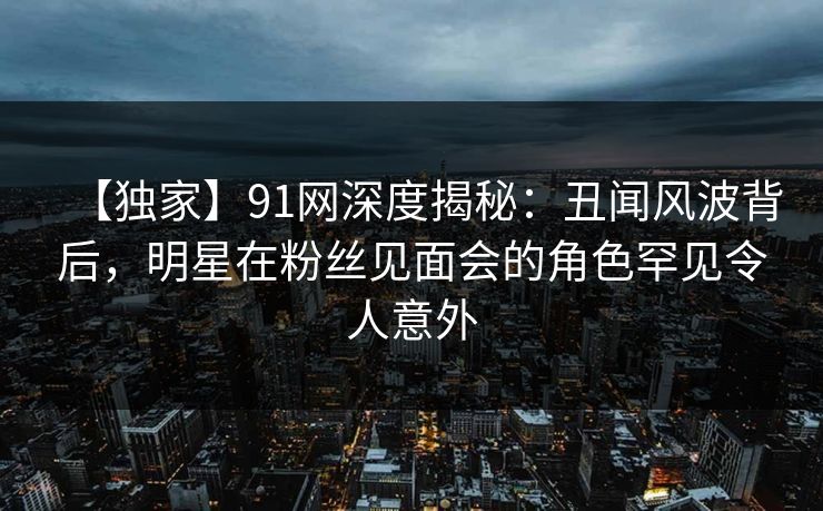 【独家】91网深度揭秘：丑闻风波背后，明星在粉丝见面会的角色罕见令人意外