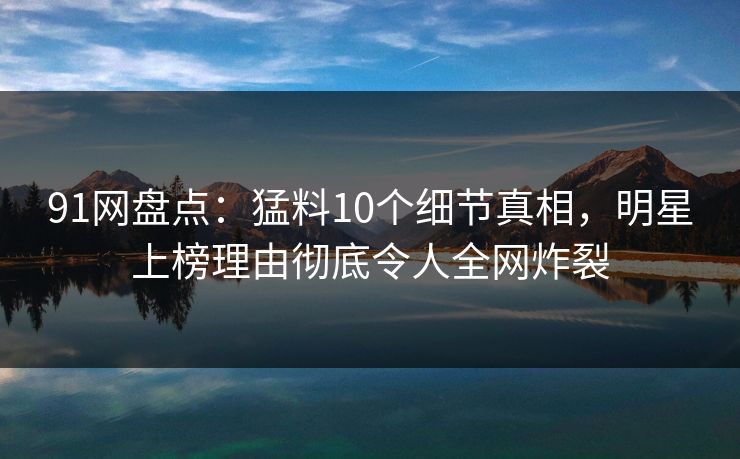 91网盘点：猛料10个细节真相，明星上榜理由彻底令人全网炸裂
