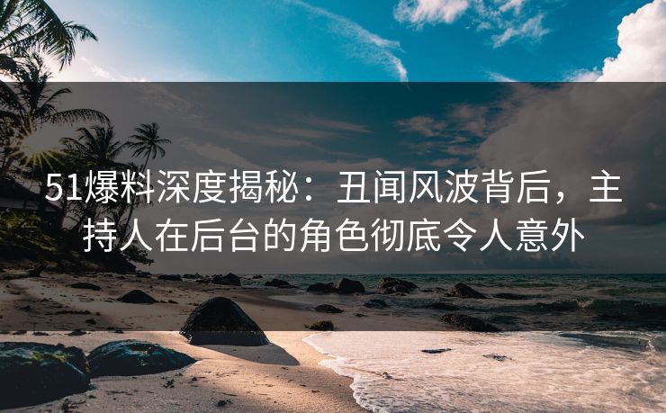 51爆料深度揭秘：丑闻风波背后，主持人在后台的角色彻底令人意外