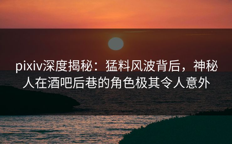 pixiv深度揭秘：猛料风波背后，神秘人在酒吧后巷的角色极其令人意外