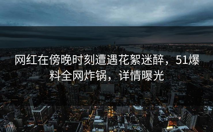 网红在傍晚时刻遭遇花絮迷醉，51爆料全网炸锅，详情曝光