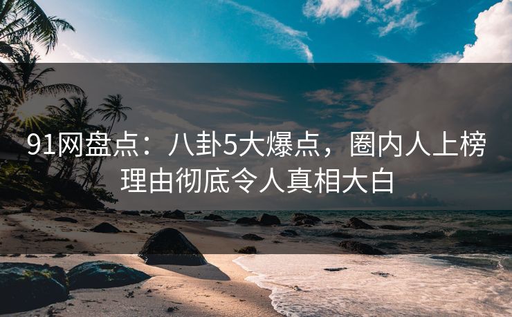 91网盘点：八卦5大爆点，圈内人上榜理由彻底令人真相大白