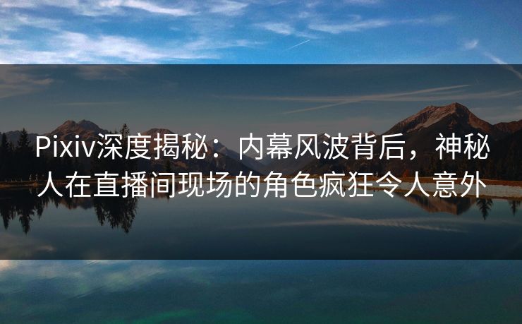 Pixiv深度揭秘：内幕风波背后，神秘人在直播间现场的角色疯狂令人意外