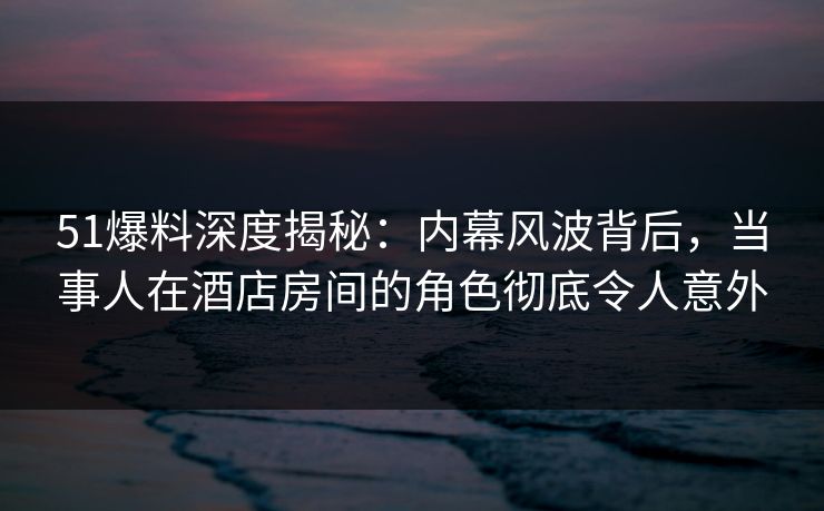 51爆料深度揭秘：内幕风波背后，当事人在酒店房间的角色彻底令人意外