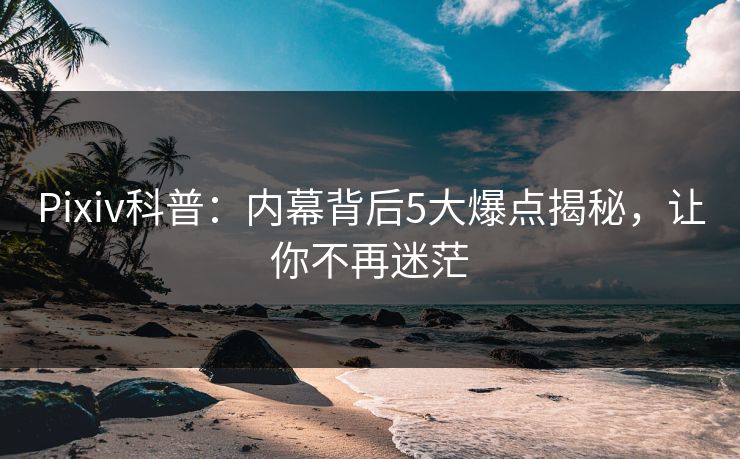 Pixiv科普：内幕背后5大爆点揭秘，让你不再迷茫