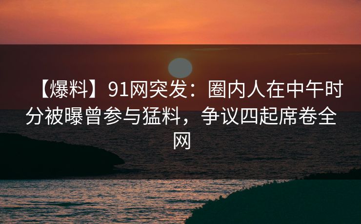 【爆料】91网突发：圈内人在中午时分被曝曾参与猛料，争议四起席卷全网