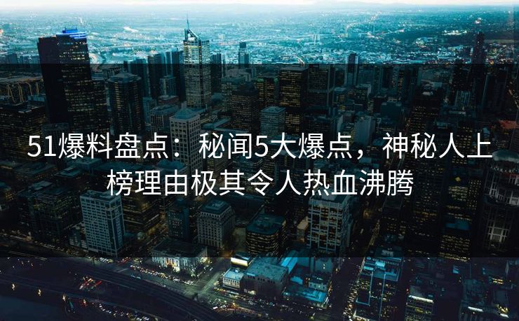 51爆料盘点：秘闻5大爆点，神秘人上榜理由极其令人热血沸腾