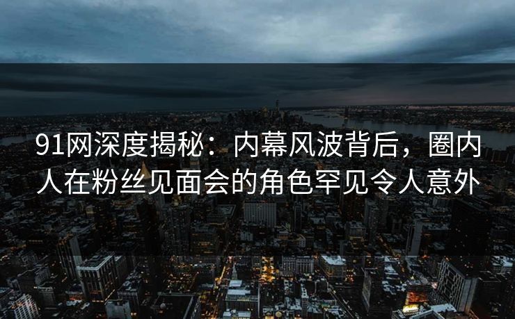 91网深度揭秘：内幕风波背后，圈内人在粉丝见面会的角色罕见令人意外